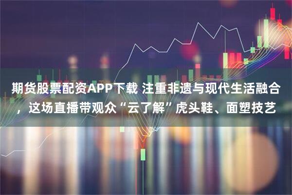 期货股票配资APP下载 注重非遗与现代生活融合，这场直播带观众“云了解”虎头鞋、面塑技艺