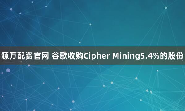 源万配资官网 谷歌收购Cipher Mining5.4%的股份