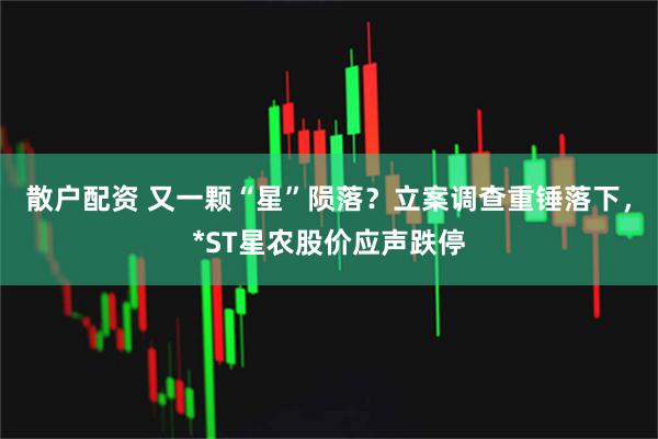 散户配资 又一颗“星”陨落？立案调查重锤落下，*ST星农股价应声跌停