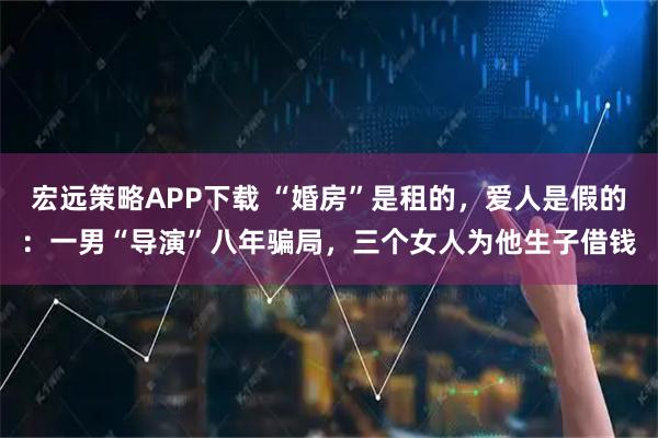 宏远策略APP下载 “婚房”是租的，爱人是假的：一男“导演”八年骗局，三个女人为他生子借钱