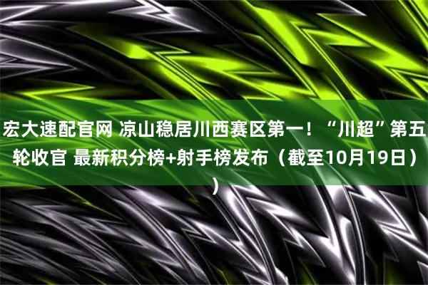 宏大速配官网 凉山稳居川西赛区第一！“川超”第五轮收官 最新积分榜+射手榜发布（截至10月19日）
