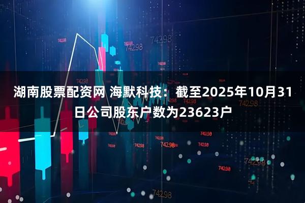 湖南股票配资网 海默科技：截至2025年10月31日公司股东户数为23623户
