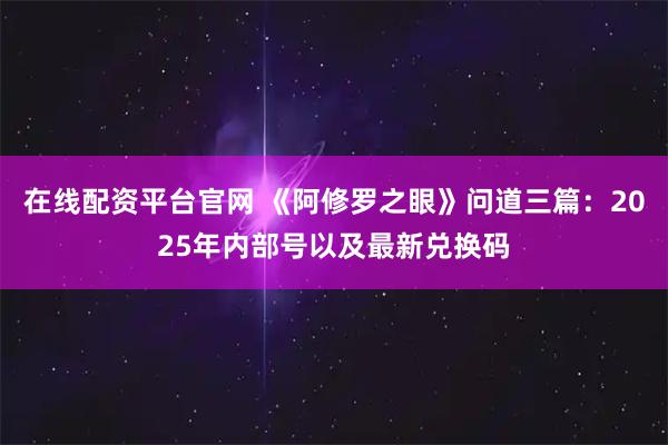 在线配资平台官网 《阿修罗之眼》问道三篇：2025年内部号以及最新兑换码