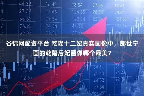 谷锦网配资平台 乾隆十二妃真实画像中，郎世宁画的乾隆后妃画像哪个最美？