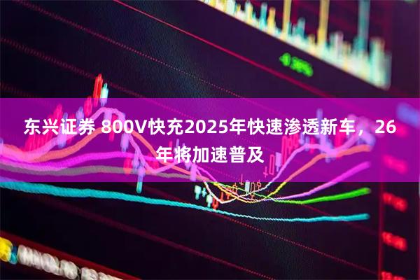 东兴证券 800V快充2025年快速渗透新车，26年将加速普及