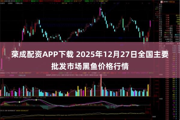 荣成配资APP下载 2025年12月27日全国主要批发市场黑鱼价格行情