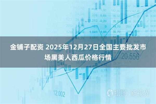 金铺子配资 2025年12月27日全国主要批发市场黑美人西瓜价格行情