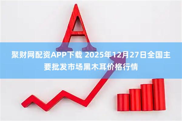聚财网配资APP下载 2025年12月27日全国主要批发市场黑木耳价格行情