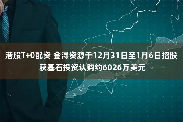 港股T+0配资 金浔资源于12月31日至1月6日招股 获基石投资认购约6026万美元