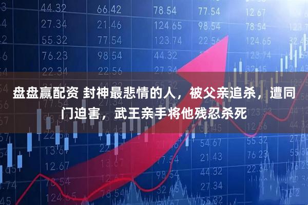 盘盘赢配资 封神最悲情的人，被父亲追杀，遭同门迫害，武王亲手将他残忍杀死