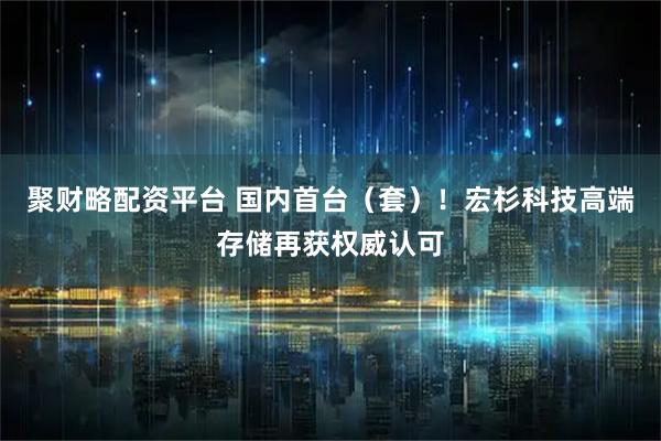 聚财略配资平台 国内首台（套）！宏杉科技高端存储再获权威认可