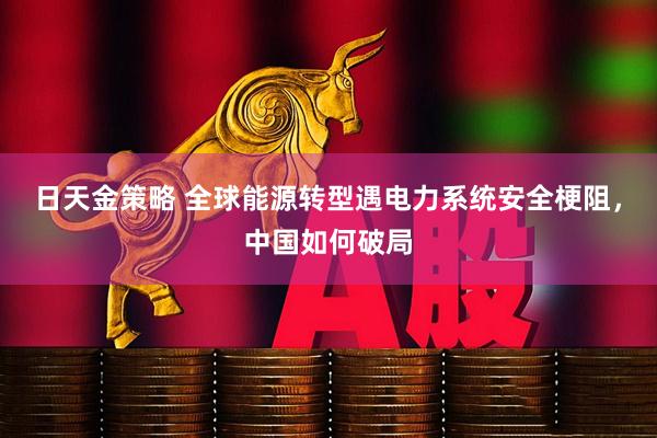 日天金策略 全球能源转型遇电力系统安全梗阻，中国如何破局