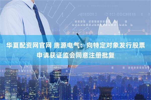 华夏配资网官网 唐源电气：向特定对象发行股票申请获证监会同意注册批复
