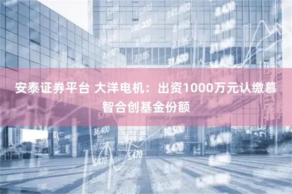 安泰证券平台 大洋电机：出资1000万元认缴慕智合创基金份额