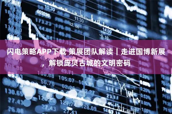 闪电策略APP下载 策展团队解读｜走进国博新展，解锁庞贝古城的文明密码