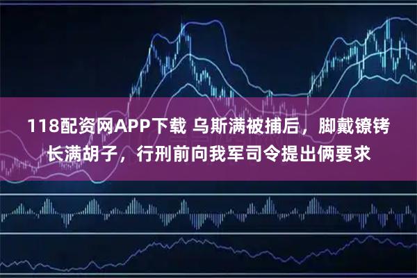 118配资网APP下载 乌斯满被捕后，脚戴镣铐长满胡子，行刑前向我军司令提出俩要求