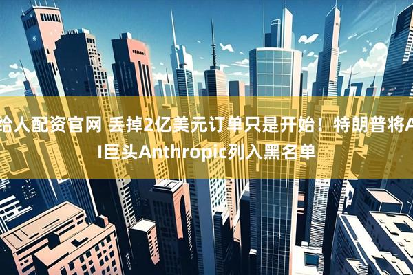 给人配资官网 丢掉2亿美元订单只是开始！特朗普将AI巨头Anthropic列入黑名单