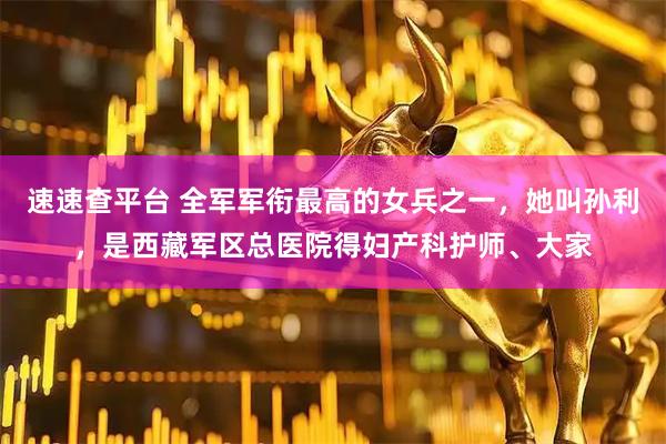 速速查平台 全军军衔最高的女兵之一，她叫孙利，是西藏军区总医院得妇产科护师、大家