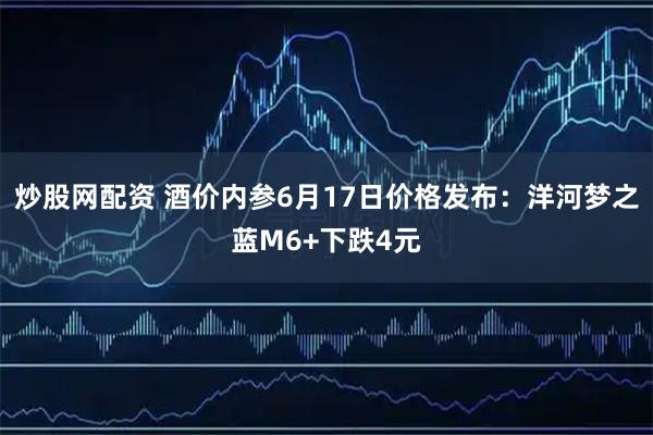炒股网配资 酒价内参6月17日价格发布：洋河梦之蓝M6+下跌4元