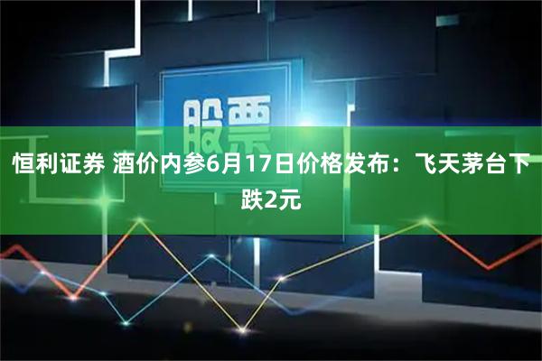 恒利证券 酒价内参6月17日价格发布：飞天茅台下跌2元