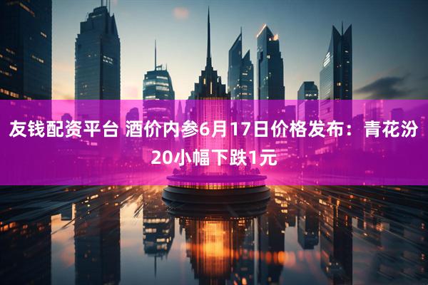 友钱配资平台 酒价内参6月17日价格发布：青花汾20小幅下跌1元