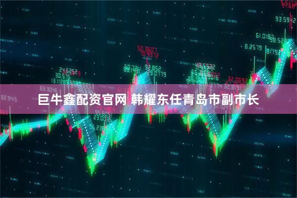 巨牛鑫配资官网 韩耀东任青岛市副市长