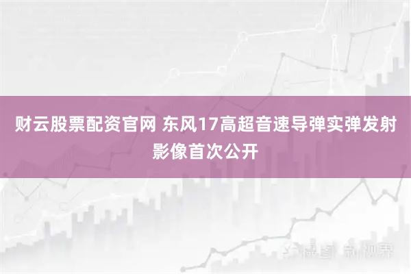财云股票配资官网 东风17高超音速导弹实弹发射影像首次公开