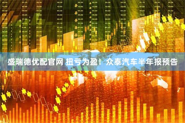 盛瑞德优配官网 扭亏为盈!众泰汽车半年报预告