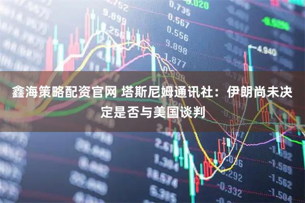 鑫海策略配资官网 塔斯尼姆通讯社：伊朗尚未决定是否与美国谈判